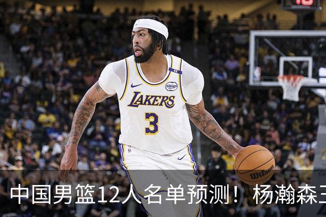 中国男篮12人名单预测！杨瀚森王俊杰赵继伟领衔，近期赛程出炉