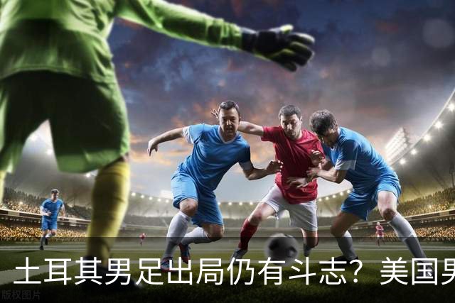 土耳其男足出局仍有斗志？美国男足已锁定小组头名！