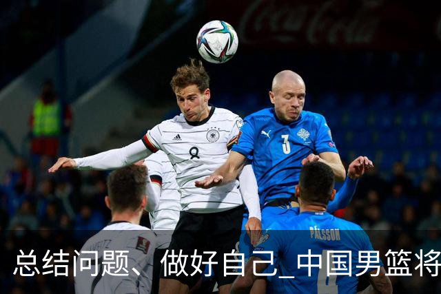 总结问题、做好自己 中国男篮将迎热身赛