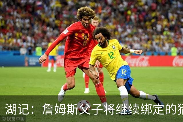 湖记：詹姆斯父子将继续绑定的猜测并不属实 布朗尼不一定离队