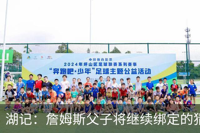 湖记：詹姆斯父子将继续绑定的猜测并不属实 布朗尼不一定离队