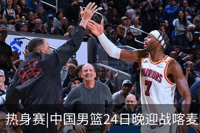 热身赛|中国男篮24日晚迎战喀麦隆队，内线轮换迎来考验