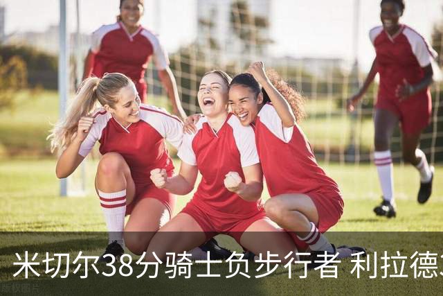 米切尔38分骑士负步行者 利拉德30分雄鹿险胜
