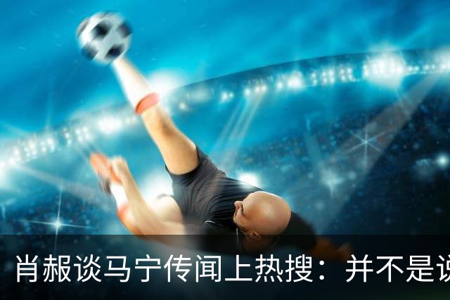 肖赧谈马宁传闻上热搜：并不是说连当四官后就不能再主哨了