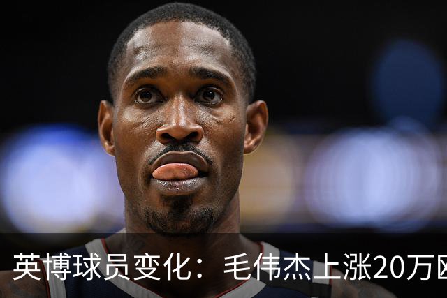 英博球员变化：毛伟杰上涨20万欧吕焯毅上涨5万欧，五外援均下跌