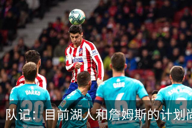 队记：目前湖人和詹姆斯的计划尚不明朗 老詹并不完全适配东契奇