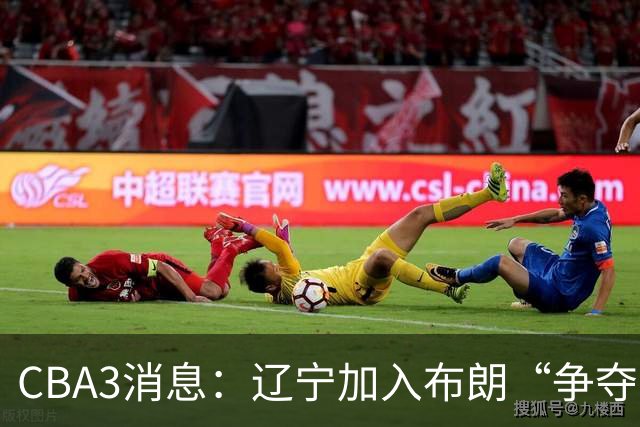CBA3消息：辽宁加入布朗“争夺战”，付豪顶薪留队 胡金秋有价无市