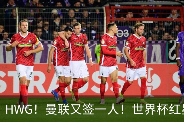 HWG！曼联又签一人！世界杯红星6000万欧转会！连卖两核心入账1.7亿镑！