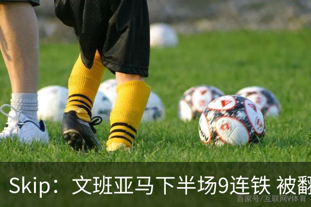 Skip：文班亚马下半场9连铁 被翻盘他也是罪魁祸首之一